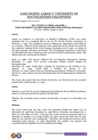 TEACHING PROFESSION 69
CASE DIGEST: LABAD V. UNIVERSITY OF
SOUTHEASTERN PHILIPPINES
Published by paul on July 22, 2013 |
MA. VILMA S. LABAD, plaintiff, v.
THE UNIVERSITY OF SOUTHEASTERN PHILIPPINES, defendant.
G. R. No. 139665. August 9, 2001.
Facts:
Labad, an employee of University of Southern Philippines (USP), was under
probation due to a complaint filed to her by the Parent-Teacher Association on
February 1, 1996. The complaints rooted on Dishonesty, Misconduct, and Unfitness
as a teacher, which involved incidents when Labad lied of the amount she paid for
the yearbook, violation of RA 7079 (Campus Journalism Act of 1991), no release of
the said yearbook, and abuse of students. The Investigation Committee, constructed
by USP, held that there should be a non-renewal of Labad’s probationary status. The
salient dates are summarized as follows:
April 14, 1998- Civil Service affirmed the Investigation Committee’s decision
December 11, 1998- Civil services Committee denied Labad’s Motion for
Reconsideration.
December 28, 1998- Labad filed a Motion for Extension to file Petition to CA.
January 12, 1999- Labad filed a Petition for Review to CA.
February 17, 1999- Labad received a Resolution granting her Petition for Extension.
March 10, 1999- Labad received a Resolution from the CA dismissing her Petition for
Review.
The Court also stated that the Petiton for Review was filed beyond the extended
period which ended January 10, 1999.
Issue:
Whether or not the CA erred in dismissing the Petition for Review filed by petitioner
before it on the ground that the petition was filed late.
Whether the extension period started on December 26,1998 or on December 28,
1998.
Ruling:
The Court ruled that the date when the extension should take effect was on
December 28, 1998 since December 26, 1998 fell on a Saturday. According to Sec 1,
Rule 22 of the Rules of Court, “if the last day of the period, as computed, falls on a
Saturday, on Sunday or on a legal holiday in a place where the Court sits, the time
shall not run until the next working day”. Therefore, the Petition for Review can be
submitted until January 12, 1999. Henceforth, the petition was granted and
remanded that the appellate court for further proceedings
 