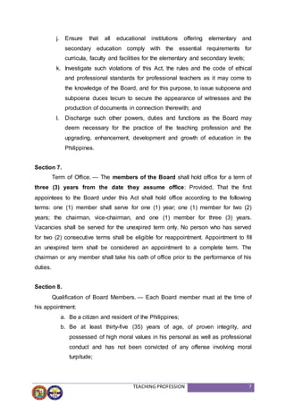 TEACHING PROFESSION 7
j. Ensure that all educational institutions offering elementary and
secondary education comply with the essential requirements for
curricula, faculty and facilities for the elementary and secondary levels;
k. Investigate such violations of this Act, the rules and the code of ethical
and professional standards for professional teachers as it may come to
the knowledge of the Board, and for this purpose, to issue subpoena and
subpoena duces tecum to secure the appearance of witnesses and the
production of documents in connection therewith; and
l. Discharge such other powers, duties and functions as the Board may
deem necessary for the practice of the teaching profession and the
upgrading, enhancement, development and growth of education in the
Philippines.
Section 7.
Term of Office. — The members of the Board shall hold office for a term of
three (3) years from the date they assume office: Provided, That the first
appointees to the Board under this Act shall hold office according to the following
terms: one (1) member shall serve for one (1) year; one (1) member for two (2)
years; the chairman, vice-chairman, and one (1) member for three (3) years.
Vacancies shall be served for the unexpired term only. No person who has served
for two (2) consecutive terms shall be eligible for reappointment. Appointment to fill
an unexpired term shall be considered an appointment to a complete term. The
chairman or any member shall take his oath of office prior to the performance of his
duties.
Section 8.
Qualification of Board Members. — Each Board member must at the time of
his appointment:
a. Be a citizen and resident of the Philippines;
b. Be at least thirty-five (35) years of age, of proven integrity, and
possessed of high moral values in his personal as well as professional
conduct and has not been convicted of any offense involving moral
turpitude;
 