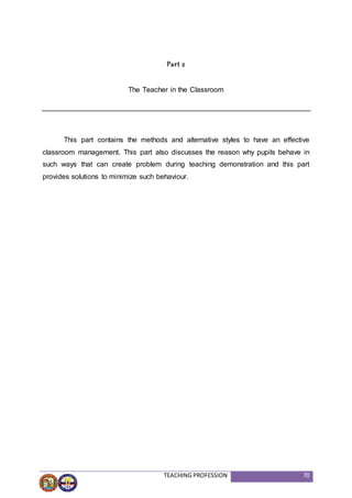 TEACHING PROFESSION 70
Part 2
The Teacher in the Classroom
This part contains the methods and alternative styles to have an effective
classroom management. This part also discusses the reason why pupils behave in
such ways that can create problem during teaching demonstration and this part
provides solutions to minimize such behaviour.
 