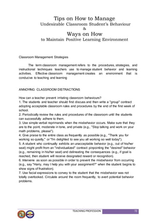 TEACHING PROFESSION 72
Classroom Management Strategies
The term classroom management refers to the procedures, strategies, and
instructional techniques teachers use to manage student behavior and learning
activities. Effective classroom management creates an environment that is
conducive to teaching and learning
ANNOYING CLASSROOM DISTRACTIONS
How can a teacher prevent irritating classroom behaviours?
1. The students and teacher should first discuss and then write a "group" contract
adopting acceptable classroom rules and procedures by the end of the first week of
school.
2. Periodically review the rules and procedures of the classroom until the students
can successfully adhere to them.
3. Use simple verbal reprimands when the misbehavior occurs. Make sure that they
are to the point, moderate in tone, and private (e.g., "Stop talking and work on your
math problems, please").
4. Give praise to the entire class as frequently as possible (e.g., "Thank you for
working so quietly," or "I'm delighted to see you all working so well today").
5. A student who continually exhibits an unacceptable behavior (e.g., out of his/her
seat) might profit from an "individualized" contract pinpointing the "desired" behavior
(e.g., remaining in his/her seat) and delineating the consequences (e.g., if goal is
reached, then student will receive designated reward or recognition).
6. Intervene as soon as possible in order to prevent the misbehavior from occurring
(e.g., say "Harry, may I help you with your assignment?" when the student begins to
show signs of frustration).
7. Use facial expressions to convey to the student that the misbehavior was not
totally overlooked. Circulate around the room frequently, to avert potential behavior
problems.
Tips on How to Manage
Undesirable Classroom Student’s Behaviour
&
Ways on How
to Maintain Positive Learning Environment
 