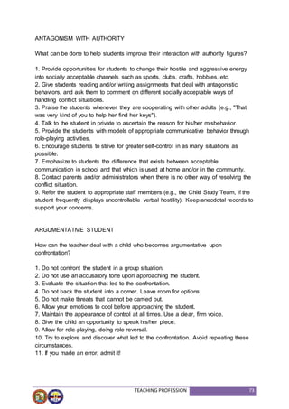 TEACHING PROFESSION 73
ANTAGONISM WITH AUTHORITY
What can be done to help students improve their interaction with authority figures?
1. Provide opportunities for students to change their hostile and aggressive energy
into socially acceptable channels such as sports, clubs, crafts, hobbies, etc.
2. Give students reading and/or writing assignments that deal with antagonistic
behaviors, and ask them to comment on different socially acceptable ways of
handling conflict situations.
3. Praise the students whenever they are cooperating with other adults (e.g., "That
was very kind of you to help her find her keys").
4. Talk to the student in private to ascertain the reason for his/her misbehavior.
5. Provide the students with models of appropriate communicative behavior through
role-playing activities.
6. Encourage students to strive for greater self-control in as many situations as
possible.
7. Emphasize to students the difference that exists between acceptable
communication in school and that which is used at home and/or in the community.
8. Contact parents and/or administrators when there is no other way of resolving the
conflict situation.
9. Refer the student to appropriate staff members (e.g., the Child Study Team, if the
student frequently displays uncontrollable verbal hostility). Keep anecdotal records to
support your concerns.
ARGUMENTATIVE STUDENT
How can the teacher deal with a child who becomes argumentative upon
confrontation?
1. Do not confront the student in a group situation.
2. Do not use an accusatory tone upon approaching the student.
3. Evaluate the situation that led to the confrontation.
4. Do not back the student into a corner. Leave room for options.
5. Do not make threats that cannot be carried out.
6. Allow your emotions to cool before approaching the student.
7. Maintain the appearance of control at all times. Use a clear, firm voice.
8. Give the child an opportunity to speak his/her piece.
9. Allow for role-playing, doing role reversal.
10. Try to explore and discover what led to the confrontation. Avoid repeating these
circumstances.
11. If you made an error, admit it!
 