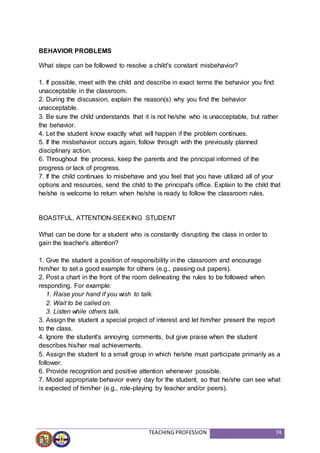 TEACHING PROFESSION 74
BEHAVIOR PROBLEMS
What steps can be followed to resolve a child's constant misbehavior?
1. If possible, meet with the child and describe in exact terms the behavior you find
unacceptable in the classroom.
2. During the discussion, explain the reason(s) why you find the behavior
unacceptable.
3. Be sure the child understands that it is not he/she who is unacceptable, but rather
the behavior.
4. Let the student know exactly what will happen if the problem continues.
5. If the misbehavior occurs again, follow through with the previously planned
disciplinary action.
6. Throughout the process, keep the parents and the principal informed of the
progress or lack of progress.
7. If the child continues to misbehave and you feel that you have utilized all of your
options and resources, send the child to the principal's office. Explain to the child that
he/she is welcome to return when he/she is ready to follow the classroom rules.
BOASTFUL, ATTENTION-SEEKING STUDENT
What can be done for a student who is constantly disrupting the class in order to
gain the teacher's attention?
1. Give the student a position of responsibility in the classroom and encourage
him/her to set a good example for others (e.g., passing out papers).
2. Post a chart in the front of the room delineating the rules to be followed when
responding. For example:
1. Raise your hand if you wish to talk.
2. Wait to be called on.
3. Listen while others talk.
3. Assign the student a special project of interest and let him/her present the report
to the class.
4. Ignore the student's annoying comments, but give praise when the student
describes his/her real achievements.
5. Assign the student to a small group in which he/she must participate primarily as a
follower.
6. Provide recognition and positive attention whenever possible.
7. Model appropriate behavior every day for the student, so that he/she can see what
is expected of him/her (e.g., role-playing by teacher and/or peers).
 