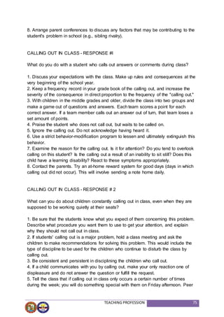 TEACHING PROFESSION 75
8. Arrange parent conferences to discuss any factors that may be contributing to the
student's problem in school (e.g., sibling rivalry).
CALLING OUT IN CLASS - RESPONSE #l
What do you do with a student who calls out answers or comments during class?
1. Discuss your expectations with the class. Make up rules and consequences at the
very beginning of the school year.
2. Keep a frequency record in your grade book of the calling out, and increase the
severity of the consequence in direct proportion to the frequency of the "calling out."
3. With children in the middle grades and older, divide the class into two groups and
make a game out of questions and answers. Each team scores a point for each
correct answer. If a team member calls out an answer out of turn, that team loses a
set amount of points.
4. Praise the student who does not call out, but waits to be called on.
5. Ignore the calling out. Do not acknowledge having heard it.
6. Use a strict behavior-modification program to lessen and ultimately extinguish this
behavior.
7. Examine the reason for the calling out. Is it for attention? Do you tend to overlook
calling on this student? Is the calling out a result of an inability to sit still? Does this
child have a learning disability? React to these symptoms appropriately.
8. Contact the parents. Try an at-home reward system for good days (days in which
calling out did not occur). This will involve sending a note home daily.
CALLING OUT IN CLASS - RESPONSE # 2
What can you do about children constantly calling out in class, even when they are
supposed to be working quietly at their seats?
1. Be sure that the students know what you expect of them concerning this problem.
Describe what procedure you want them to use to get your attention, and explain
why they should not call out in class.
2. If students' calling out is a major problem, hold a class meeting and ask the
children to make recommendations for solving this problem. This would include the
type of discipline to be used for the children who continue to disturb the class by
calling out.
3. Be consistent and persistent in disciplining the children who call out.
4. If a child communicates with you by calling out, make your only reaction one of
displeasure and do not answer the question or fulfill the request.
5. Tell the class that if calling out in class only occurs a certain number of times
during the week; you will do something special with them on Friday afternoon. Peer
 