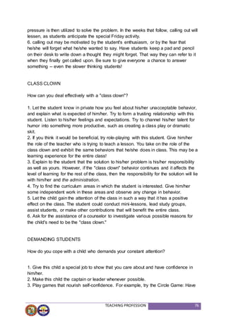 TEACHING PROFESSION 76
pressure is then utilized to solve the problem. In the weeks that follow, calling out will
lessen, as students anticipate the special Friday activity.
6. calling out may be motivated by the student's enthusiasm, or by the fear that
he/she will forget what he/she wanted to say. Have students keep a pad and pencil
on their desk to write down a thought they might forget. That way they can refer to it
when they finally get called upon. Be sure to give everyone a chance to answer
something -- even the slower thinking students!
CLASS CLOWN
How can you deal effectively with a "class clown"?
1. Let the student know in private how you feel about his/her unacceptable behavior,
and explain what is expected of him/her. Try to form a trusting relationship with this
student. Listen to his/her feelings and expectations. Try to channel his/her talent for
humor into something more productive, such as creating a class play or dramatic
skit.
2. If you think it would be beneficial, try role-playing with this student. Give him/her
the role of the teacher who is trying to teach a lesson. You take on the role of the
class clown and exhibit the same behaviors that he/she does in class. This may be a
learning experience for the entire class!
3. Explain to the student that the solution to his/her problem is his/her responsibility
as well as yours. However, if the "class clown" behavior continues and it affects the
level of learning for the rest of the class, then the responsibility for the solution will lie
with him/her and the administration.
4. Try to find the curriculum areas in which the student is interested. Give him/her
some independent work in these areas and observe any change in behavior.
5. Let the child gain the attention of the class in such a way that it has a positive
effect on the class. The student could conduct mini-lessons, lead study groups,
assist students, or make other contributions that will benefit the entire class.
6. Ask for the assistance of a counselor to investigate various possible reasons for
the child's need to be the "class clown."
DEMANDING STUDENTS
How do you cope with a child who demands your constant attention?
1. Give this child a special job to show that you care about and have confidence in
him/her.
2. Make this child the captain or leader whenever possible.
3. Play games that nourish self-confidence. For example, try the Circle Game: Have
 