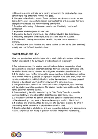 TEACHING PROFESSION 77
children sit in a circle and take turns naming someone in the circle who has done
something to help or to make him/her feel good.
4. Use personal evaluation sheets. These can be as simple or as complex as you
desire. In this way, you can help children express feelings and recognize their own
strengths/weaknesses in a non-threatening atmosphere.
5. Provide a wide variety of classroom experiences. Familiarity breeds self-
confidence!
6. Implement a buddy system for this child.
7. Check into the home environment. See what is motivating this dependency.
8. Frequently assign this child simple, easy tasks that allow for success.
9. Provide self-correcting tasks so that the child may see his/her own errors
firsthand.
10. Videotape your class in action and let the student (as well as the other students)
actually see how he/she interacts in class.
FAILURE TO ASK FOR HELP
What can you do about a student who fails to ask for help with matters he/she does
not fully understand in the curriculum or in the classroom in general?
1. For various reasons, the student may not feel comfortable or confident about
asking questions in certain classroom settings. Have an individual conference with
the student to discuss the problem. Work together to develop possible solutions.
2. If the student does not feel comfortable asking questions in the classroom setting,
have him/her write the questions on a piece of paper or a 3x5 card. Then, when time
permits, meet with the child individually to review the questions, or provide general
answers to the class if you think others may have the same questions.
3. Designate other students in the classroom as resource persons, who can meet
with the student and offer assistance. The student may be more apt to ask for help
from a peer than from the teacher.
4. Consider having the child evaluated by the Child Study Team for a possible
learning disability or a health problem (poor hearing, poor vision, etc.).
5. Check to see whether the student exhibits this behavior in other classrooms. If
he/she does not, you may want to focus on the way you relate to this student.
6. If available and practical, utilize the services of a counselor to assist the child in
overcoming his/her reluctance to express him/herself in class.
7. Create a chart listing all students, and give recognition to those who ask questions
in class. Emphasize that asking a question indicates intelligence, not stupidity.
 