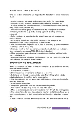 TEACHING PROFESSION 78
HYPERACTIVITY - SHIFT IN ATTENTION
What can be done for students who frequently shift their attention and/or interests in
class?
1. Assign the student some type of classroom responsibility that he/she looks
forward to doing (e.g., collecting completed work, delivering messages, etc.).
2. Carefully arrange the student's work area to minimize classroom distractions (e.g.,
study carrels, room partitions, etc.).
3. Plan individual and/or group lessons that foster the development of analytical
abilities in your students (e.g., a step-by-step approach to solving everyday
problems).
4. Refer the student to a specialist and/or school nurse to check on visual and
auditory deficits.
5. Provide your students with firm but fair classroom rules. Make sure you
consistently adhere to the consequences of breaking rules.
6. Use social reinforcers frequently and as soon as possible (e.g., physical nearness
or contact, a smile or frown, etc.).
7. Prepare a variety of short lessons to maximize student attention and participation
(e.g., manipulation exercises of 15 to 20 minutes in duration).
8. Make suggestions to parents about the possible use of various nutritional diets
(e.g., the Feingold diet).
9. Regularly incorporate "relaxation" techniques into the daily classroom routine. Use
them whenever the student is in need of them.
HYPERACTIVITY AND DISTRACTABILITY
How do you manage the "hyper" student and the student whose ability to screen out
irrelevant stimuli is limited?
1. Employ hands-on activities.
2. Eliminate as many environmental distractions as possible.
3. Establish a well-defined work area for the child. This will help to limit outside
activities that would detract from his/her concentration.
4. Use classroom aids such as headphones, tachistoscope, videos, etc. Provide for
controlled exposures.
5. Pace activities realistically.
6. Incorporate gross motor skills into activities whenever possible.
7. Use bilateral activities, using hands and eyes in the lesson.
8. Make an obstacle course and have the students move through it at varying paces.
9. Use a timer. When the timer stops, students may have a short break. Never use a
timer to speed up work, for it will cause tension and frustration rather than increase
skill.
10. Use a "time-out" period to reward a hyperactive child who has spent time doing
 