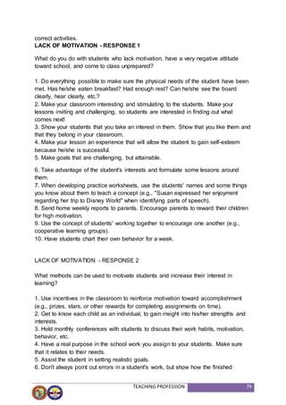 TEACHING PROFESSION 79
correct activities.
LACK OF MOTIVATION - RESPONSE 1
What do you do with students who lack motivation, have a very negative attitude
toward school, and come to class unprepared?
1. Do everything possible to make sure the physical needs of the student have been
met. Has he/she eaten breakfast? Had enough rest? Can he/she see the board
clearly, hear clearly, etc.?
2. Make your classroom interesting and stimulating to the students. Make your
lessons inviting and challenging, so students are interested in finding out what
comes next!
3. Show your students that you take an interest in them. Show that you like them and
that they belong in your classroom.
4. Make your lesson an experience that will allow the student to gain self-esteem
because he/she is successful.
5. Make goals that are challenging, but attainable.
6. Take advantage of the student's interests and formulate some lessons around
them.
7. When developing practice worksheets, use the students' names and some things
you know about them to teach a concept (e.g., "Susan expressed her enjoyment
regarding her trip to Disney World" when identifying parts of speech).
8. Send home weekly reports to parents. Encourage parents to reward their children
for high motivation.
9. Use the concept of students' working together to encourage one another (e.g.,
cooperative learning groups).
10. Have students chart their own behavior for a week.
LACK OF MOTIVATION - RESPONSE 2
What methods can be used to motivate students and increase their interest in
learning?
1. Use incentives in the classroom to reinforce motivation toward accomplishment
(e.g., prizes, stars, or other rewards for completing assignments on time).
2. Get to know each child as an individual, to gain insight into his/her strengths and
interests.
3. Hold monthly conferences with students to discuss their work habits, motivation,
behavior, etc.
4. Have a real purpose in the school work you assign to your students. Make sure
that it relates to their needs.
5. Assist the student in setting realistic goals.
6. Don't always point out errors in a student's work, but show how the finished
 