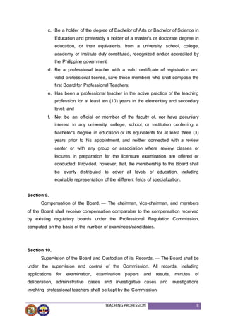 TEACHING PROFESSION 8
c. Be a holder of the degree of Bachelor of Arts or Bachelor of Science in
Education and preferably a holder of a master's or doctorate degree in
education, or their equivalents, from a university, school, college,
academy or institute duly constituted, recognized and/or accredited by
the Philippine government;
d. Be a professional teacher with a valid certificate of registration and
valid professional license, save those members who shall compose the
first Board for Professional Teachers;
e. Has been a professional teacher in the active practice of the teaching
profession for at least ten (10) years in the elementary and secondary
level; and
f. Not be an official or member of the faculty of, nor have pecuniary
interest in any university, college, school, or institution conferring a
bachelor's degree in education or its equivalents for at least three (3)
years prior to his appointment, and neither connected with a review
center or with any group or association where review classes or
lectures in preparation for the licensure examination are offered or
conducted. Provided, however, that, the membership to the Board shall
be evenly distributed to cover all levels of education, including
equitable representation of the different fields of specialization.
Section 9.
Compensation of the Board. — The chairman, vice-chairman, and members
of the Board shall receive compensation comparable to the compensation received
by existing regulatory boards under the Professional Regulation Commission,
computed on the basis of the number of examinees/candidates.
Section 10.
Supervision of the Board and Custodian of its Records. — The Board shall be
under the supervision and control of the Commission. All records, including
applications for examination, examination papers and results, minutes of
deliberation, administrative cases and investigative cases and investigations
involving professional teachers shall be kept by the Commission.
 