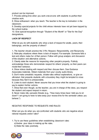 TEACHING PROFESSION 80
product can be improved.
7. Provide editing time when you work one-on-one with students to perfect their
creative work.
8. Show enthusiasm when you teach. The teacher is the key to motivation in the
classroom.
9. Develop special projects for the child whose interests have not yet been tapped by
the school routine.
10. Give special recognition through "Student of the Month" or "Star for the Day"
designations.
LACK OF RESPECT
What do you do with students who show a lack of respect for adults, peers, their
belongings, and the property of others?
1. The teacher should practice the 3 R's: Respect, Responsibility, and Reciprocity.
2. Role-play situations where there is lack of respect. For example: Someone fails a
test and others make fun of that person. Follow with group analysis and discussion
of the situation and alternative actions.
3. Clearly state the reasons for respecting other people's property. Publicly
acknowledge those who demonstrate respect for others' property, so their peers can
model their behavior.
4. Show videos dealing with respect and then discuss them. See Guidance
Associates materials. Obtain materials from your county audio library.
5. Don't make unrealistic requests, dictate rules without explanations, or give an
ultimatum that presents students with a boundary they might be tempted to cross
because they feel it is unreasonable.
6. Listen to each student. Never assume that you know what the student is going to
say to explain his/her actions.
7. Show that even though, as the teacher, you are in charge of the class, you respect
the student and expect respect in return.
8. Never make idle, sarcastic threats (e.g., "How many times have I told you to sit
down? I am going to have to take away your recess time for the semester unless you
behave.")
NEGATIVE RESPONSE TO REQUESTS AND RULES
What can you do when you are confronted with students who are negative about
rational requests and/or rules?
1. Try to use these guidelines when establishing classroom rules:
a) Involve your class in making up the rules.
b) State the rules positively.
 