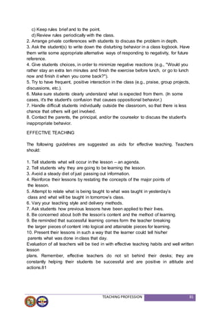 TEACHING PROFESSION 81
c) Keep rules brief and to the point.
d) Review rules periodically with the class.
2. Arrange private conferences with students to discuss the problem in depth.
3. Ask the student(s) to write down the disturbing behavior in a class logbook. Have
them write some appropriate alternative ways of responding to negativity, for future
reference.
4. Give students choices, in order to minimize negative reactions (e.g., "Would you
rather stay an extra ten minutes and finish the exercise before lunch, or go to lunch
now and finish it when you come back?").
5. Try to have frequent, positive interaction in the class (e.g., praise, group projects,
discussions, etc.).
6. Make sure students clearly understand what is expected from them. (In some
cases, it's the student's confusion that causes oppositional behavior.)
7. Handle difficult students individually outside the classroom, so that there is less
chance that others will get involved.
8. Contact the parents, the principal, and/or the counselor to discuss the student's
inappropriate behavior.
EFFECTIVE TEACHING
The following guidelines are suggested as aids for effective teaching. Teachers
should:
1. Tell students what will occur in the lesson – an agenda.
2. Tell students why they are going to be learning the lesson.
3. Avoid a steady diet of just passing out information.
4. Reinforce their lessons by restating the concepts of the major points of
the lesson.
5. Attempt to relate what is being taught to what was taught in yesterday’s
class and what will be taught in tomorrow’s class.
6. Vary your teaching style and delivery methods.
7. Ask students how previous lessons have been applied to their lives.
8. Be concerned about both the lesson’s content and the method of learning.
9. Be reminded that successful learning comes form the teacher breaking
the larger pieces of content into logical and attainable pieces for learning.
10. Present their lessons in such a way that the learner could tell his/her
parents what was done in class that day.
Evaluation of all teachers will be tied in with effective teaching habits and well written
lesson
plans. Remember, effective teachers do not sit behind their desks; they are
constantly helping their students be successful and are positive in attitude and
actions.81
 