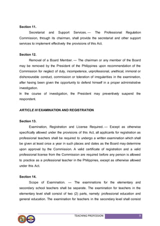TEACHING PROFESSION 9
Section 11.
Secretariat and Support Services. — The Professional Regulation
Commission, through its chairman, shall provide the secretariat and other support
services to implement effectively the provisions of this Act.
Section 12.
Removal of a Board Member. — The chairman or any member of the Board
may be removed by the President of the Philippines upon recommendation of the
Commission for neglect of duty, incompetence, unprofessional, unethical, immoral or
dishonourable conduct, commission or toleration of irregularities in the examination,
after having been given the opportunity to defend himself in a proper administrative
investigation.
In the course of investigation, the President may preventively suspend the
respondent.
ARTICLE III EXAMINATION AND REGISTRATION
Section 13.
Examination, Registration and License Required. — Except as otherwise
specifically allowed under the provisions of this Act, all applicants for registration as
professional teachers shall be required to undergo a written examination which shall
be given at least once a year in such places and dates as the Board may determine
upon approval by the Commission. A valid certificate of registration and a valid
professional license from the Commission are required before any person is allowed
to practice as a professional teacher in the Philippines, except as otherwise allowed
under this Act.
Section 14.
Scope of Examination. — The examinations for the elementary and
secondary school teachers shall be separate. The examination for teachers in the
elementary level shall consist of two (2) parts, namely: professional education and
general education. The examination for teachers in the secondary level shall consist
 
