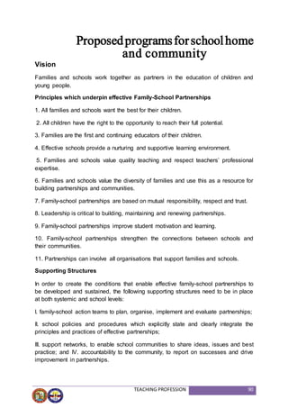 TEACHING PROFESSION 90
Proposedprogramsforschoolhome
and community
Vision
Families and schools work together as partners in the education of children and
young people.
Principles which underpin effective Family-School Partnerships
1. All families and schools want the best for their children.
2. All children have the right to the opportunity to reach their full potential.
3. Families are the first and continuing educators of their children.
4. Effective schools provide a nurturing and supportive learning environment.
5. Families and schools value quality teaching and respect teachers’ professional
expertise.
6. Families and schools value the diversity of families and use this as a resource for
building partnerships and communities.
7. Family-school partnerships are based on mutual responsibility, respect and trust.
8. Leadership is critical to building, maintaining and renewing partnerships.
9. Family-school partnerships improve student motivation and learning.
10. Family-school partnerships strengthen the connections between schools and
their communities.
11. Partnerships can involve all organisations that support families and schools.
Supporting Structures
In order to create the conditions that enable effective family-school partnerships to
be developed and sustained, the following supporting structures need to be in place
at both systemic and school levels:
I. family-school action teams to plan, organise, implement and evaluate partnerships;
II. school policies and procedures which explicitly state and clearly integrate the
principles and practices of effective partnerships;
III. support networks, to enable school communities to share ideas, issues and best
practice; and IV. accountability to the community, to report on successes and drive
improvement in partnerships.
 