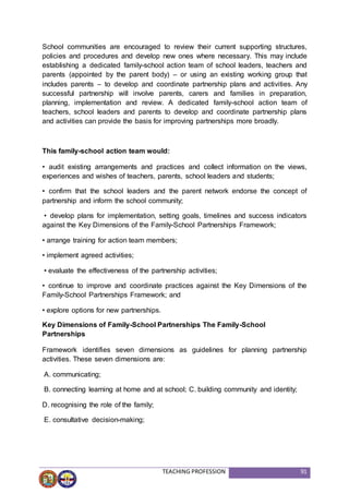 TEACHING PROFESSION 91
School communities are encouraged to review their current supporting structures,
policies and procedures and develop new ones where necessary. This may include
establishing a dedicated family-school action team of school leaders, teachers and
parents (appointed by the parent body) – or using an existing working group that
includes parents – to develop and coordinate partnership plans and activities. Any
successful partnership will involve parents, carers and families in preparation,
planning, implementation and review. A dedicated family-school action team of
teachers, school leaders and parents to develop and coordinate partnership plans
and activities can provide the basis for improving partnerships more broadly.
This family-school action team would:
• audit existing arrangements and practices and collect information on the views,
experiences and wishes of teachers, parents, school leaders and students;
• confirm that the school leaders and the parent network endorse the concept of
partnership and inform the school community;
• develop plans for implementation, setting goals, timelines and success indicators
against the Key Dimensions of the Family-School Partnerships Framework;
• arrange training for action team members;
• implement agreed activities;
• evaluate the effectiveness of the partnership activities;
• continue to improve and coordinate practices against the Key Dimensions of the
Family-School Partnerships Framework; and
• explore options for new partnerships.
Key Dimensions of Family-School Partnerships The Family-School
Partnerships
Framework identifies seven dimensions as guidelines for planning partnership
activities. These seven dimensions are:
A. communicating;
B. connecting learning at home and at school; C. building community and identity;
D. recognising the role of the family;
E. consultative decision-making;
 