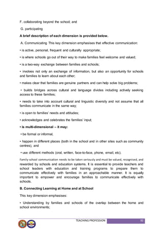 TEACHING PROFESSION 92
F. collaborating beyond the school; and
G. participating
A brief description of each dimension is provided below.
A. Communicating This key dimension emphasises that effective communication:
• is active, personal, frequent and culturally appropriate;
• is where schools go out of their way to make families feel welcome and valued;
• is a two-way exchange between families and schools;
• involves not only an exchange of information, but also an opportunity for schools
and families to learn about each other;
• makes clear that families are genuine partners and can help solve big problems;
• builds bridges across cultural and language divides including actively seeking
access to these families;
• needs to take into account cultural and linguistic diversity and not assume that all
families communicate in the same way;
• is open to families’ needs and attitudes;
• acknowledges and celebrates the families’ input;
• is multi-dimensional – it may:
• be formal or informal,
• happen in different places (both in the school and in other sites such as community
centres), and
• use different methods (oral, written, face-to-face, phone, email, etc).
Family-school communication needs to be taken seriously and must be valued, recognised, and
rewarded by schools and education systems. It is essential to provide teachers and
school leaders with education and training programs to prepare them to
communicate effectively with families in an approachable manner. It is equally
important to empower and encourage families to communicate effectively with
schools.
B. Connecting Learning at Home and at School
This key dimension emphasises:
• Understanding by families and schools of the overlap between the home and
school environments;
 