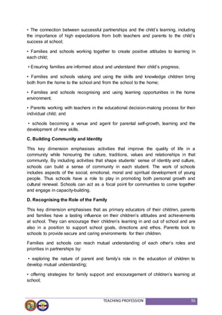 TEACHING PROFESSION 93
• The connection between successful partnerships and the child’s learning, including
the importance of high expectations from both teachers and parents to the child’s
success at school;
• Families and schools working together to create positive attitudes to learning in
each child;
• Ensuring families are informed about and understand their child’s progress;
• Families and schools valuing and using the skills and knowledge children bring
both from the home to the school and from the school to the home;
• Families and schools recognising and using learning opportunities in the home
environment;
• Parents working with teachers in the educational decision-making process for their
individual child; and
• schools becoming a venue and agent for parental self-growth, learning and the
development of new skills.
C. Building Community and Identity
This key dimension emphasises activities that improve the quality of life in a
community while honouring the culture, traditions, values and relationships in that
community. By including activities that shape students’ sense of identity and culture,
schools can build a sense of community in each student. The work of schools
includes aspects of the social, emotional, moral and spiritual development of young
people. Thus schools have a role to play in promoting both personal growth and
cultural renewal. Schools can act as a focal point for communities to come together
and engage in capacity-building.
D. Recognising the Role of the Family
This key dimension emphasises that as primary educators of their children, parents
and families have a lasting influence on their children’s attitudes and achievements
at school. They can encourage their children’s learning in and out of school and are
also in a position to support school goals, directions and ethos. Parents look to
schools to provide secure and caring environments for their children.
Families and schools can reach mutual understanding of each other’s roles and
priorities in partnerships by:
• exploring the nature of parent and family’s role in the education of children to
develop mutual understanding;
• offering strategies for family support and encouragement of children’s learning at
school;
 