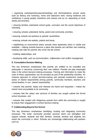 TEACHING PROFESSION 94
• organising workshops/discussions/meetings and demonstrations around areas
such as literacy and numeracy, home and classroom work, raising resilience and
confidence in young people, transitions and careers and so on, depending on local
needs and priorities;
• ensuring families understand school goals, curriculum and the social objectives of
schooling;
• ensuring schools understand family, parent and community priorities;
• ensuring schools are sensitive to parents’ sensibilities;
• ensuring schools are realistic, patient and brave;
• establishing an environment where schools show leadership which is visible and
available; • helping schools become a place that parents can call their own including
creating real roles for parents who come into the school;
• building relationships; and
• developing skills, such as communication, collaboration and conflict management.
E. Consultative Decision-Making
This key dimension emphasises that parents are entitled to be consulted and
participate in decisions concerning their own children. Parents can play meaningful
roles in the school decision-making processes. Training and information to make the
most of those opportunities can be provided as part of the partnership activities. An
inclusive approach to school decision-making and parental involvement creates a
sense of shared responsibility among parents, community members, teachers and
school leaders. In turn, shared responsibility:
• ensures that parents’ values and interests are heard and respected; • makes the
school more accountable to its community;
• ensures that the values and opinions of families are sought outside the formal
school structures; and
• ensures that contact with Indigenous parents from within the community is sought
to ensure their engagement in school decision making.
F. Collaborating Beyond the School
This key dimension emphasises identifying, locating and integrating community
resources. The wider community provides services which can strengthen and
support schools, students and their families. Schools, families and students can
assist the community in return. Schools are increasingly collaborating with partners
such as:
 