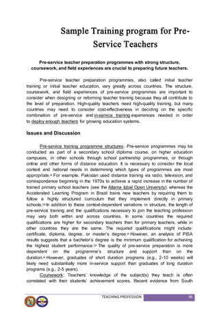TEACHING PROFESSION 96
Sample Training program for Pre-
Service Teachers
Pre-service teacher preparation programmes with strong structure,
coursework, and field experiences are crucial to preparing future teachers.
Pre-service teacher preparation programmes, also called initial teacher
training or initial teacher education, vary greatly across countries. The structure,
coursework, and field experiences of pre-service programmes are important to
consider when designing or reforming teacher training because they all contribute to
the level of preparation. High-quality teachers need high-quality training, but many
countries may need to consider cost-effectiveness in deciding on the specific
combination of pre-service and in-service training experiences needed in order
to deploy enough teachers for growing education systems.
Issues and Discussion
Pre-service training programme structures: Pre-service programmes may be
conducted as part of a secondary school diploma course, on higher education
campuses, in other schools through school partnership programmes, or through
online and other forms of distance education. It is necessary to consider the local
context and national needs in determining which types of programmes are most
appropriate.(4)
For example, Pakistan used distance training via radio, television, and
correspondence beginning in the 1970s to achieve a rapid increase in the number of
trained primary school teachers (see the Allama Iqbal Open University); whereas the
Accelerated Learning Program in Brazil trains new teachers by requiring them to
follow a highly structured curriculum that they implement directly in primary
schools.(12)
In addition to these context-dependent variations in structure, the length of
pre-service training and the qualifications necessary to join the teaching profession
may vary both within and across countries. In some countries the required
qualifications are higher for secondary teachers than for primary teachers, while in
other countries they are the same. The required qualifications might include:
certificate, diploma, degree, or master’s degree.(4)
However, an analysis of PISA
results suggests that a bachelor’s degree is the minimum qualification for achieving
the highest student performance.(17)
The quality of pre-service preparation is more
dependent on the programme’s structure and support than on the
duration.(5)
However, graduates of short duration programs (e.g., 2-10 weeks) will
likely need substantially more in-service support than graduates of long duration
programs (e.g., 2-5 years).
Coursework: Teachers’ knowledge of the subject(s) they teach is often
correlated with their students’ achievement scores. Recent evidence from South
 