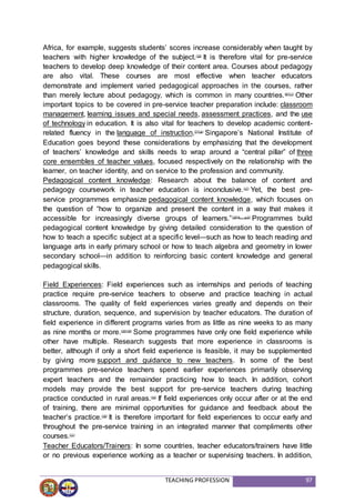 TEACHING PROFESSION 97
Africa, for example, suggests students’ scores increase considerably when taught by
teachers with higher knowledge of the subject.(19)
It is therefore vital for pre-service
teachers to develop deep knowledge of their content area. Courses about pedagogy
are also vital. These courses are most effective when teacher educators
demonstrate and implement varied pedagogical approaches in the courses, rather
than merely lecture about pedagogy, which is common in many countries.(6)(11)
Other
important topics to be covered in pre-service teacher preparation include: classroom
management, learning issues and special needs, assessment practices, and the use
of technology in education. It is also vital for teachers to develop academic content-
related fluency in the language of instruction.(7)(14)
Singapore’s National Institute of
Education goes beyond these considerations by emphasizing that the development
of teachers’ knowledge and skills needs to wrap around a “central pillar” of three
core ensembles of teacher values, focused respectively on the relationship with the
learner, on teacher identity, and on service to the profession and community.
Pedagogical content knowledge: Research about the balance of content and
pedagogy coursework in teacher education is inconclusive.(17)
Yet, the best pre-
service programmes emphasize pedagogical content knowledge, which focuses on
the question of “how to organize and present the content in a way that makes it
accessible for increasingly diverse groups of learners.”(18)(4, p.5)
Programmes build
pedagogical content knowledge by giving detailed consideration to the question of
how to teach a specific subject at a specific level—such as how to teach reading and
language arts in early primary school or how to teach algebra and geometry in lower
secondary school—in addition to reinforcing basic content knowledge and general
pedagogical skills.
Field Experiences: Field experiences such as internships and periods of teaching
practice require pre-service teachers to observe and practice teaching in actual
classrooms. The quality of field experiences varies greatly and depends on their
structure, duration, sequence, and supervision by teacher educators. The duration of
field experience in different programs varies from as little as nine weeks to as many
as nine months or more.(16)(19)
Some programmes have only one field experience while
other have multiple. Research suggests that more experience in classrooms is
better, although if only a short field experience is feasible, it may be supplemented
by giving more support and guidance to new teachers. In some of the best
programmes pre-service teachers spend earlier experiences primarily observing
expert teachers and the remainder practicing how to teach. In addition, cohort
models may provide the best support for pre-service teachers during teaching
practice conducted in rural areas.(10)
If field experiences only occur after or at the end
of training, there are minimal opportunities for guidance and feedback about the
teacher’s practice.(19)
It is therefore important for field experiences to occur early and
throughout the pre-service training in an integrated manner that compliments other
courses.(11)
Teacher Educators/Trainers: In some countries, teacher educators/trainers have little
or no previous experience working as a teacher or supervising teachers. In addition,
 