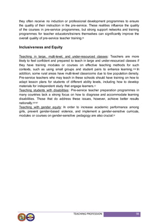 TEACHING PROFESSION 98
they often receive no induction or professional development programmes to ensure
the quality of their instruction in the pre-service. These realities influence the quality
of the courses in pre-service programmes, but strong support networks and training
programmes for teacher educators/trainers themselves can significantly improve the
overall quality of pre-service teacher training.(8)
Inclusiveness and Equity
Teaching in large, multi-level, and under-resourced classes: Teachers are more
likely to feel confident and prepared to teach in large and under-resourced classes if
they have training modules or courses on effective teaching methods for such
contexts, such as using small groups and student pairs to enhance learning.(1)(3)
In
addition, some rural areas have multi-level classrooms due to low population density.
Pre-service teachers who may teach in these schools should have training on how to
adapt lesson plans for students of different ability levels, including how to develop
materials for independent study that engage learners.(1)
Teaching students with disabilities: Pre-service teacher preparation programmes in
many countries lack a strong focus on how to diagnose and accommodate learning
disabilities. Those that do address these issues, however, achieve better results
nationally.(15)(19)
Teaching with gender equity: In order to increase academic performance among
girls, prevent gender-based violence, and implement a gender-sensitive curricula,
modules or courses on gender-sensitive pedagogy are also crucial.(2)
 