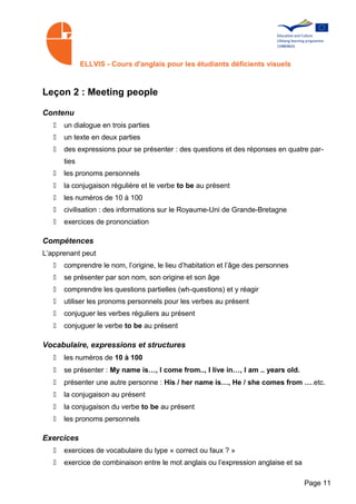 ELLVIS - Cours d'anglais pour les étudiants déficients visuels



Leçon 2 : Meeting people

Contenu
   •   un dialogue en trois parties
   •   un texte en deux parties
   •   des expressions pour se présenter : des questions et des réponses en quatre par­
       ties
   •   les pronoms personnels
   •   la conjugaison régulière et le verbe to be au présent
   •   les numéros de 10 à 100
   •   civilisation : des informations sur le Royaume-Uni de Grande-Bretagne
   •   exercices de prononciation

Compétences
L’apprenant peut
   •   comprendre le nom, l’origine, le lieu d’habitation et l’âge des personnes
   •   se présenter par son nom, son origine et son âge
   •   comprendre les questions partielles (wh-questions) et y réagir
   •   utiliser les pronoms personnels pour les verbes au présent
   •   conjuguer les verbes réguliers au présent
   •   conjuguer le verbe to be au présent

Vocabulaire, expressions et structures
   •   les numéros de 10 à 100
   •   se présenter : My name is…, I come from.., I live in…, I am .. years old.
   •   présenter une autre personne : His / her name is…, He / she comes from ….etc.
   •   la conjugaison au présent
   •   la conjugaison du verbe to be au présent
   •   les pronoms personnels

Exercices
   •   exercices de vocabulaire du type « correct ou faux ? »
   •   exercice de combinaison entre le mot anglais ou l’expression anglaise et sa

                                                                                     Page 11
 