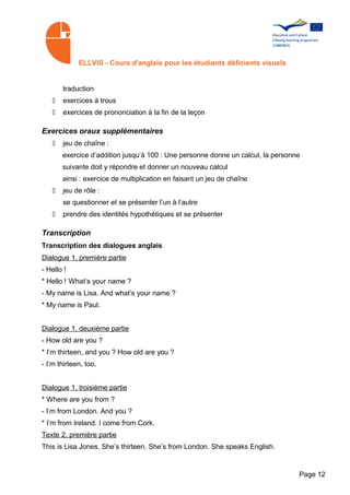 ELLVIS - Cours d'anglais pour les étudiants déficients visuels


       traduction
   •   exercices à trous
   •   exercices de prononciation à la fin de la leçon

Exercices oraux supplémentaires
   •   jeu de chaîne :
       exercice d’addition jusqu’à 100 : Une personne donne un calcul, la personne
       suivante doit y répondre et donner un nouveau calcul
       ainsi : exercice de multiplication en faisant un jeu de chaîne
   •   jeu de rôle :
       se questionner et se présenter l’un à l’autre
   •   prendre des identités hypothétiques et se présenter

Transcription
Transcription des dialogues anglais
Dialogue 1, première partie
- Hello !
* Hello ! What’s your name ?
- My name is Lisa. And what’s your name ?
* My name is Paul.


Dialogue 1, deuxième partie
- How old are you ?
* I’m thirteen, and you ? How old are you ?
- I’m thirteen, too.


Dialogue 1, troisième partie
* Where are you from ?
- I’m from London. And you ?
* I’m from Ireland. I come from Cork.
Texte 2, première partie
This is Lisa Jones. She’s thirteen. She’s from London. She speaks English.


                                                                                 Page 12
 