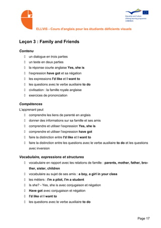 ELLVIS - Cours d'anglais pour les étudiants déficients visuels



Leçon 3 : Family and Friends

Contenu
   •   un dialogue en trois parties
   •   un texte en deux parties
   •   la réponse courte anglaise Yes, she is
   •   l’expression have got et sa négation
   •   les expressions I'd like et I want to
   •   les questions avec le verbe auxiliaire to do
   •   civilisation : la famille royale anglaise
   •   exercices de prononciation

Compétences
L’apprenant peut
   •   comprendre les liens de parenté en anglais
   •   donner des informations sur sa famille et ses amis
   •   comprendre et utiliser l’expression Yes, she is
   •   comprendre et utiliser l’expression have got
   •   faire la distinction entre I'd like et I want to
   •   faire la distinction entre les questions avec le verbe auxiliaire to do et les questions
       avec inversion

Vocabulaire, expressions et structures
   •   vocabulaire en rapport avec les relations de famille : parents, mother, father, bro­
       ther, sister, children
   •   vocabulaire au sujet de ses amis : a boy, a girl in your class
   •   les métiers : I'm a pilot, I'm a student
   •   Is she? - Yes, she is avec conjugaison et négation
   •   Have got avec conjugaison et négation
   •   I'd like et I want to
   •   les questions avec le verbe auxiliaire to do




                                                                                       Page 17
 