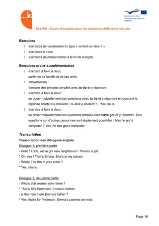 ELLVIS - Cours d'anglais pour les étudiants déficients visuels


Exercices
   •   exercices de vocabulaire du type « correct ou faux ? »
   •   exercices à trous
   •   exercices de prononciation à la fin de la leçon

Exercices oraux supplémentaires
   •   exercice à faire à deux :
       parler de sa famille et de ses amis
   •   conversation :
       formuler des phrases simples avec to do et y répondre
   •   exercice à faire à deux :
       se poser mutuellement des questions avec to be et y répondre en donnant la
       réponse courte qui convient : Is Jack a student ? - Yes, he is.
   •   exercice à faire à deux :
       se poser mutuellement des questions simples avec have got et y répondre. Des
       questions sur d’autres personnes sont également possibles : Has he got a
       computer ? Yes, he has got a computer.

Transcription
Transcription des dialogues anglais
Dialogue 1, première partie
- Hello ! Look, we’ve got new neighbours ! There’s a girl.
* Oh, yes ! That’s Emma. She’s at my school.
- Really ? Is she in your class ?
* Yes, she is.


Dialogue 1, deuxième partie
- Who’s that woman over there ?
* That’s Mrs Patterson, Emma’s mother.
- Is the man there Emma’s father ?
* Yes, that’s Mr Patterson. Emma’s parents are nice.




                                                                                  Page 18
 