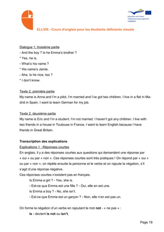 ELLVIS - Cours d'anglais pour les étudiants déficients visuels




Dialogue 1, troisième partie
- And the boy ? Is he Emma’s brother ?
* Yes, he is.
- What’s his name ?
* His name’s Jamie.
- Aha. Is he nice, too ?
* I don’t know.


Texte 2, première partie
My name is Anna and I’m a pilot. I’m married and I’ve got two children. I live in a flat in Ma­
drid in Spain. I want to learn German for my job.


Texte 2, deuxième partie
My name is Eric and I’m a student. I’m not married. I haven’t got any children. I live with
two friends in a house in Toulouse in France. I want to learn English because I have
friends in Great Britain.


Transcription des explications
Explications 1 : Réponses courtes
En anglais, il y a des réponses courtes aux questions qui demandent une réponse par
« oui » ou par « non ». Ces réponses courtes sont très pratiques ! On répond par « oui »
ou par « non », on répète ensuite la personne et le verbe et on rajoute la négation, s’il
s’agit d’une réponse négative.
Ces réponses courtes n’existent pas en français.
       Is Emma a girl ? - Yes, she is.
       - Est-ce que Emma est une fille ? - Oui, elle en est une.
       Is Emma a boy ? - No, she isn’t.
       - Est-ce que Emma est un garçon ? - Non, elle n’en est pas un.


On forme la négation d’un verbe en rajoutant le mot not - « ne pas » :
       is - devient is not ou isn’t,

                                                                                       Page 19
 