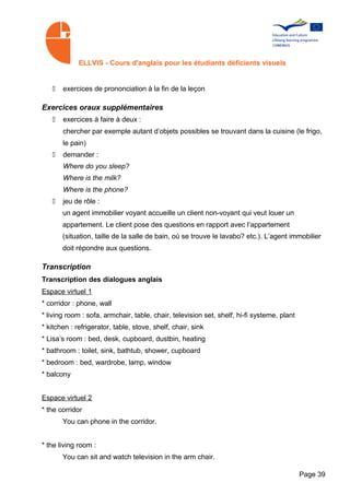 ELLVIS - Cours d'anglais pour les étudiants déficients visuels


   •   exercices de prononciation à la fin de la leçon

Exercices oraux supplémentaires
   •   exercices à faire à deux :
       chercher par exemple autant d’objets possibles se trouvant dans la cuisine (le frigo,
       le pain)
   •   demander :
       Where do you sleep?
       Where is the milk?
       Where is the phone?
   •   jeu de rôle :
       un agent immobilier voyant accueille un client non-voyant qui veut louer un
       appartement. Le client pose des questions en rapport avec l’appartement
       (situation, taille de la salle de bain, où se trouve le lavabo? etc.). L’agent immobilier
       doit répondre aux questions.

Transcription
Transcription des dialogues anglais
Espace virtuel 1
* corridor : phone, wall
* living room : sofa, armchair, table, chair, television set, shelf, hi-fi systeme, plant
* kitchen : refrigerator, table, stove, shelf, chair, sink
* Lisa’s room : bed, desk, cupboard, dustbin, heating
* bathroom : toilet, sink, bathtub, shower, cupboard
* bedroom : bed, wardrobe, lamp, window
* balcony


Espace virtuel 2
* the corridor
       You can phone in the corridor.


* the living room :
       You can sit and watch television in the arm chair.

                                                                                            Page 39
 