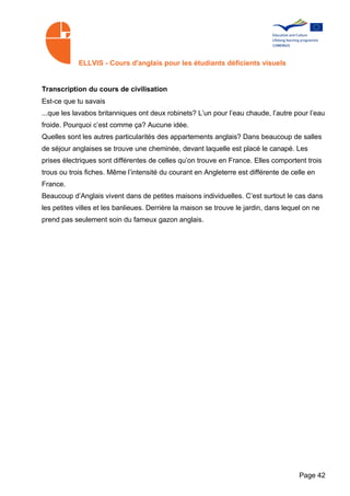 ELLVIS - Cours d'anglais pour les étudiants déficients visuels


Transcription du cours de civilisation
Est-ce que tu savais
...que les lavabos britanniques ont deux robinets? L’un pour l’eau chaude, l’autre pour l’eau
froide. Pourquoi c’est comme ça? Aucune idée.
Quelles sont les autres particularités des appartements anglais? Dans beaucoup de salles
de séjour anglaises se trouve une cheminée, devant laquelle est placé le canapé. Les
prises électriques sont différentes de celles qu’on trouve en France. Elles comportent trois
trous ou trois fiches. Même l’intensité du courant en Angleterre est différente de celle en
France.
Beaucoup d’Anglais vivent dans de petites maisons individuelles. C’est surtout le cas dans
les petites villes et les banlieues. Derrière la maison se trouve le jardin, dans lequel on ne
prend pas seulement soin du fameux gazon anglais.




                                                                                       Page 42
 