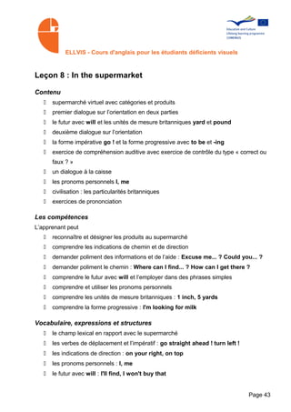 ELLVIS - Cours d'anglais pour les étudiants déficients visuels



Leçon 8 : In the supermarket

Contenu
   •   supermarché virtuel avec catégories et produits
   •   premier dialogue sur l’orientation en deux parties
   •   le futur avec will et les unités de mesure britanniques yard et pound
   •   deuxième dialogue sur l’orientation
   •   la forme impérative go ! et la forme progressive avec to be et -ing
   •   exercice de compréhension auditive avec exercice de contrôle du type « correct ou
       faux ? »
   •   un dialogue à la caisse
   •   les pronoms personnels I, me
   •   civilisation : les particularités britanniques
   •   exercices de prononciation

Les compétences
L’apprenant peut
   •   reconnaître et désigner les produits au supermarché
   •   comprendre les indications de chemin et de direction
   •   demander poliment des informations et de l’aide : Excuse me... ? Could you... ?
   •   demander poliment le chemin : Where can I find... ? How can I get there ?
   •   comprendre le futur avec will et l’employer dans des phrases simples
   •   comprendre et utiliser les pronoms personnels
   •   comprendre les unités de mesure britanniques : 1 inch, 5 yards
   •   comprendre la forme progressive : I'm looking for milk

Vocabulaire, expressions et structures
   •   le champ lexical en rapport avec le supermarché
   •   les verbes de déplacement et l’impératif : go straight ahead ! turn left !
   •   les indications de direction : on your right, on top
   •   les pronoms personnels : I, me
   •   le futur avec will : I'll find, I won't buy that


                                                                                    Page 43
 