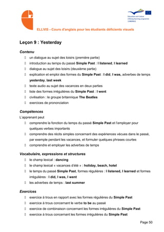 ELLVIS - Cours d'anglais pour les étudiants déficients visuels



Leçon 9 : Yesterday

Contenu
   •   un dialogue au sujet des loisirs (première partie)
   •   introduction au temps du passé Simple Past : I listened, I learned
   •   dialogue au sujet des loisirs (deuxième partie)
   •   explication et emploi des formes du Simple Past : I did, I was, adverbes de temps
       yesterday, last week
   •   texte audio au sujet des vacances en deux parties
   •   liste des formes irrégulières du Simple Past : I went
   •   civilisation : le groupe britannique The Beatles
   •   exercices de prononciation

Compétences
L’apprenant peut
   •   comprendre la fonction du temps du passé Simple Past et l’employer pour
       quelques verbes importants
   •   comprendre des récits simples concernant des expériences vécues dans le passé,
       par exemple pendant les vacances, et formuler quelques phrases courtes
   •   comprendre et employer les adverbes de temps

Vocabulaire, expressions et structures
   •   le champ lexical : dancing
   •   le champ lexical « vacances d’été » : holiday, beach, hotel
   •   le temps du passé Simple Past, formes régulières : I listened, I learned et formes
       irrégulières : I did, I was, I went
   •   les adverbes de temps : last summer

Exercices
   •   exercice à trous en rapport avec les formes régulières du Simple Past
   •   exercice à trous concernant le verbe to be au passé
   •   exercice de combinaison concernant les formes irrégulières du Simple Past
   •   exercice à trous concernant les formes irrégulières du Simple Past

                                                                                  Page 50
 