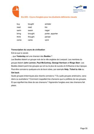 ELLVIS - Cours d'anglais pour les étudiants déficients visuels


           buy            bought             acheter
           read           read               lire
           swim           swam               nager
           bring          brought            porter, apporter
           think          thought            penser
           come           came               venir




Transcription du cours de civilisation
Est-ce que tu savais
...que Yesterday est une chanson des Beatles ?
Les Beatles étaient un groupe rock de la ville anglaise de Liverpool. Les membres du
groupe étaient John Lennon, Paul McCartney, George Harrison et Ringo Starr. Les
Beatles étaient parmi les groupes qui ont eu le plus de succès et d’influence à leur époque.
Peut-être connais-tu quelques-uns de leurs tubes, par exemple Help, Ticket to ride ou
Get back.
Quels groupes britanniques plus récents connais-tu ? Ou quels groupes américains, cana­
diens ou australiens ? Comment s’appellent les chansons que tu préfères de ces groupes.
Et que signifient les titres de ces chansons ? Apprendre l’anglais avec des chansons fait
plaisir.




                                                                                    Page 55
 