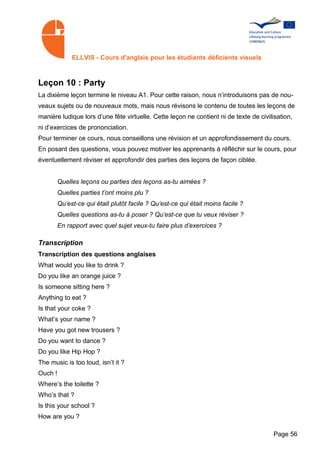 ELLVIS - Cours d'anglais pour les étudiants déficients visuels



Leçon 10 : Party
La dixième leçon termine le niveau A1. Pour cette raison, nous n’introduisons pas de nou­
veaux sujets ou de nouveaux mots, mais nous révisons le contenu de toutes les leçons de
manière ludique lors d’une fête virtuelle. Cette leçon ne contient ni de texte de civilisation,
ni d’exercices de prononciation.
Pour terminer ce cours, nous conseillons une révision et un approfondissement du cours.
En posant des questions, vous pouvez motiver les apprenants à réfléchir sur le cours, pour
éventuellement réviser et approfondir des parties des leçons de façon ciblée.


         Quelles leçons ou parties des leçons as-tu aimées ?
         Quelles parties t’ont moins plu ?
         Qu’est-ce qui était plutôt facile ? Qu’est-ce qui était moins facile ?
         Quelles questions as-tu à poser ? Qu’est-ce que tu veux réviser ?
         En rapport avec quel sujet veux-tu faire plus d’exercices ?

Transcription
Transcription des questions anglaises
What would you like to drink ?
Do you like an orange juice ?
Is someone sitting here ?
Anything to eat ?
Is that your coke ?
What’s your name ?
Have you got new trousers ?
Do you want to dance ?
Do you like Hip Hop ?
The music is too loud, isn’t it ?
Ouch !
Where’s the toilette ?
Who’s that ?
Is this your school ?
How are you ?

                                                                                       Page 56
 