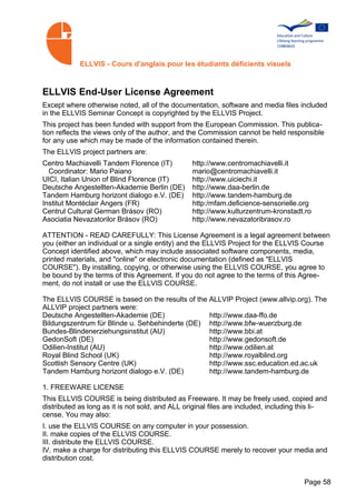 ELLVIS - Cours d'anglais pour les étudiants déficients visuels



ELLVIS End-User License Agreement
Except where otherwise noted, all of the documentation, software and media files included
in the ELLVIS Seminar Concept is copyrighted by the ELLVIS Project.
This project has been funded with support from the European Commission. This publica­
tion reflects the views only of the author, and the Commission cannot be held responsible
for any use which may be made of the information contained therein.
The ELLVIS project partners are:
Centro Machiavelli Tandem Florence (IT)          http://www.centromachiavelli.it
  Coordinator: Mario Paiano                      mario@centromachiavelli.it
UICI, Italian Union of Blind Florence (IT)       http://www.uiciechi.it
Deutsche Angestellten-Akademie Berlin (DE)       http://www.daa-berlin.de
Tandem Hamburg horizont dialogo e.V. (DE)        http://www.tandem-hamburg.de
Institut Montéclair Angers (FR)                  http:/mfam.deficience-sensorielle.org
Centrul Cultural German Brásov (RO)              http://www.kulturzentrum-kronstadt.ro
Asociatia Nevazatorilor Brásov (RO)              http://www.nevazatoribrasov.ro

ATTENTION - READ CAREFULLY: This License Agreement is a legal agreement between
you (either an individual or a single entity) and the ELLVIS Project for the ELLVIS Course
Concept identified above, which may include associated software components, media,
printed materials, and "online" or electronic documentation (defined as "ELLVIS
COURSE"). By installing, copying, or otherwise using the ELLVIS COURSE, you agree to
be bound by the terms of this Agreement. If you do not agree to the terms of this Agree­
ment, do not install or use the ELLVIS COURSE.

The ELLVIS COURSE is based on the results of the ALLVIP Project (www.allvip.org). The
ALLVIP project partners were:
Deutsche Angestellten-Akademie (DE)              http://www.daa-ffo.de
Bildungszentrum für Blinde u. Sehbehinderte (DE) http://www.bfw-wuerzburg.de
Bundes-Blindenerziehungsinstitut (AU)            http://www.bbi.at
GedonSoft (DE)                                   http://www.gedonsoft.de
Odilien-Institut (AU)                            http://www.odilien.at
Royal Blind School (UK)                          http://www.royalblind.org
Scottish Sensory Centre (UK)                     http://www.ssc.education.ed.ac.uk
Tandem Hamburg horizont dialogo e.V. (DE)        http://www.tandem-hamburg.de

1. FREEWARE LICENSE
This ELLVIS COURSE is being distributed as Freeware. It may be freely used, copied and
distributed as long as it is not sold, and ALL original files are included, including this li­
cense. You may also:
I. use the ELLVIS COURSE on any computer in your possession.
II. make copies of the ELLVIS COURSE.
III. distribute the ELLVIS COURSE.
IV. make a charge for distributing this ELLVIS COURSE merely to recover your media and
distribution cost.


                                                                                      Page 58
 