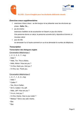ELLVIS - Cours d'anglais pour les étudiants déficients visuels


Exercices oraux supplémentaires
    •    exercices à faire à deux : se dire bonjour et se présenter avec les structures ap­
         prises : Hello, I'm…
    •    jeu de chaîne :
         exercices d’addition et de soustraction en faisant un jeux de chaîne :
         Une personne donne un calcul, la personne suivante doit y répondre et donner un
         nouveau calcul
    •    jeux de rôle
         se demander l’un à l’autre comment on va et se demander le numéro de téléphone.

Transcription
Transcription des dialogues anglais
Conversation téléphonique 1
(...2...3...5...0...7...ring)
- Hello ?
* Hello, Tim. This is Alisha.
- Hello, Alisha ! How are you ?
* I’m fine, thank you. And you ?
- I’m fine, too. Thank you.


Conversation téléphonique 2
(...0...7...1...9...6...ring)
- Hello ?
* Caitlen ?
- Yes, this is Caitlen.
* Oh hi, Caitlen ! It’s Jeff.
- Hello, Jeff ! How are you ?
* I’m o.k. And you ?
- I’m fine, thanks. How is your sister ?
* Melissa ? She’s very well, thanks.
- Bye.
* Bye.


                                                                                        Page 8
 