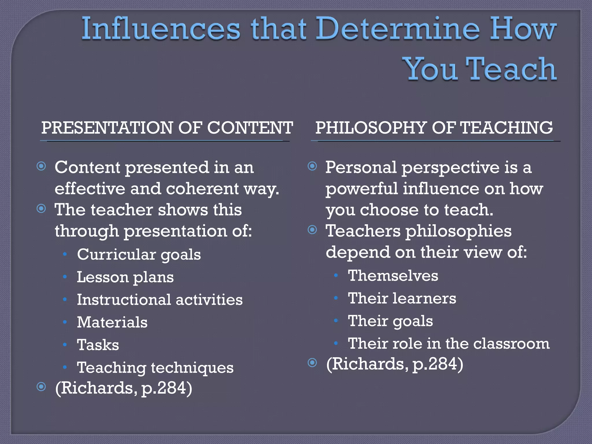 PRESENTATION OF CONTENT PHILOSOPHY OF TEACHING Content presented in an effective and coherent way. The teacher shows this through presentation of: Curricular goals Lesson plans Instructional activities Materials Tasks Teaching techniques (Richards, p.284) Personal perspective is a powerful influence on how you choose to teach. Teachers philosophies depend on their view of: Themselves Their learners Their goals Their role in the classroom (Richards, p.284) 