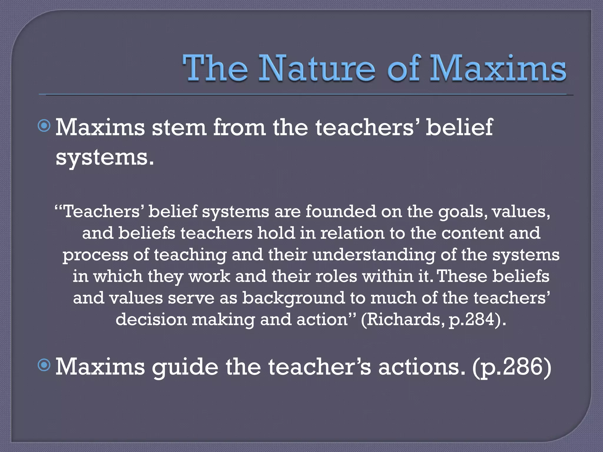 Maxims stem from the teachers’ belief systems. “ Teachers’ belief systems are founded on the goals, values, and beliefs teachers hold in relation to the content and process of teaching and their understanding of the systems in which they work and their roles within it. These beliefs and values serve as background to much of the teachers’ decision making and action” (Richards, p.284). Maxims guide the teacher’s actions. (p.286)  