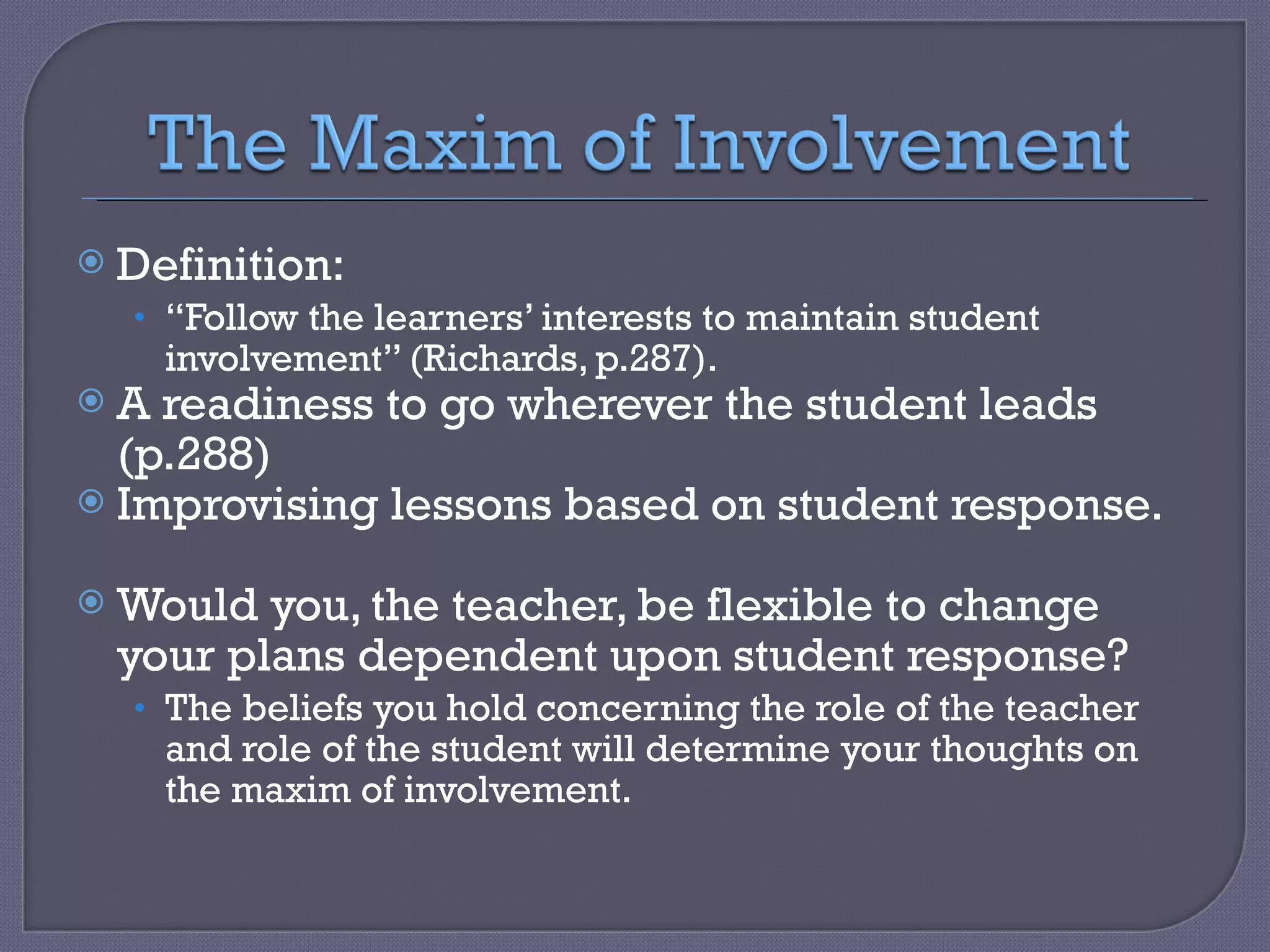 Definition:  “ Follow the learners’ interests to maintain student involvement” (Richards, p.287). A readiness to go wherever the student leads (p.288) Improvising lessons based on student response.  Would you, the teacher, be flexible to change your plans dependent upon student response? The beliefs you hold concerning the role of the teacher and role of the student will determine your thoughts on the maxim of involvement. 