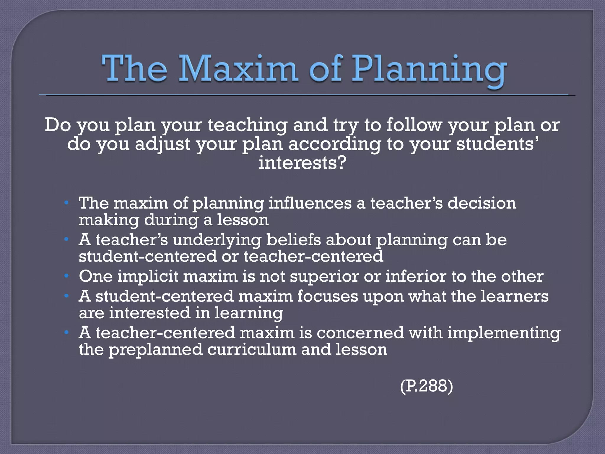 Do you plan your teaching and try to follow your plan or do you adjust your plan according to your students’ interests? The maxim of planning influences a teacher’s decision making during a lesson A teacher’s underlying beliefs about planning can be student-centered or teacher-centered One implicit maxim is not superior or inferior to the other A student-centered maxim focuses upon what the learners are interested in learning A teacher-centered maxim is concerned with implementing the preplanned curriculum and lesson  (P.288) 