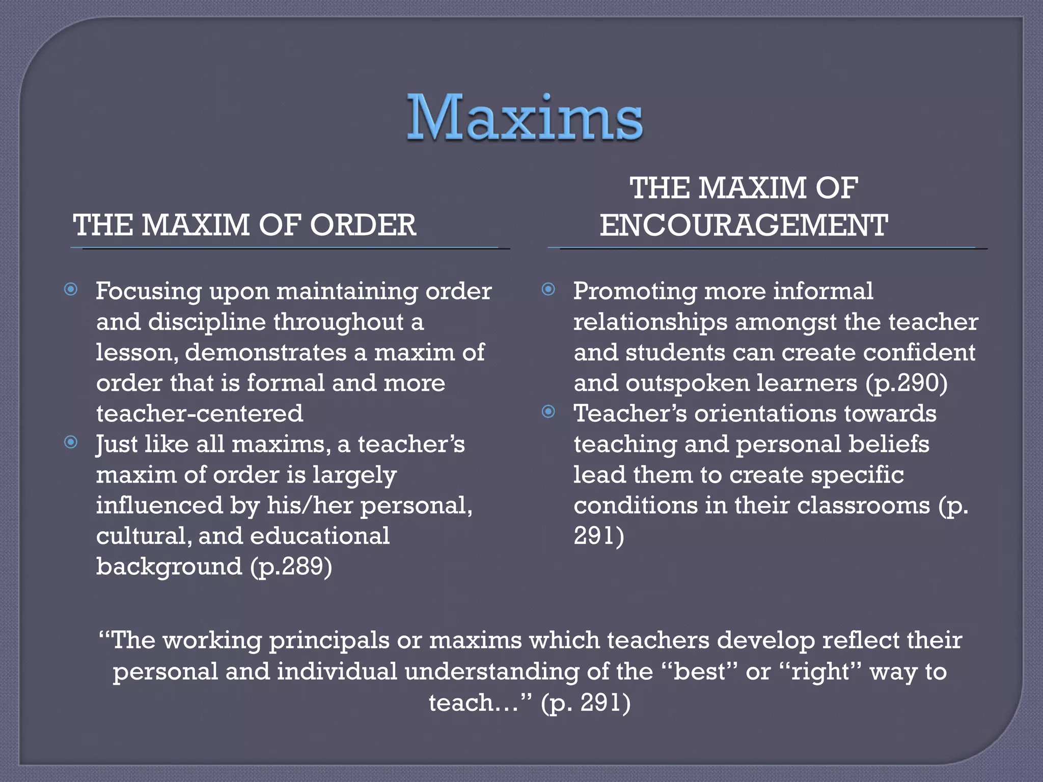 THE MAXIM OF ORDER THE MAXIM OF ENCOURAGEMENT Focusing upon maintaining order and discipline throughout a lesson, demonstrates a maxim of order that is formal and more teacher-centered Just like all maxims, a teacher’s maxim of order is largely influenced by his/her personal, cultural, and educational background (p.289) Promoting more informal relationships amongst the teacher and students can create confident and outspoken learners (p.290) Teacher’s orientations towards teaching and personal beliefs lead them to create specific conditions in their classrooms (p. 291) “ The working principals or maxims which teachers develop reflect their personal and individual understanding of the “best” or “right” way to teach…” (p. 291) 