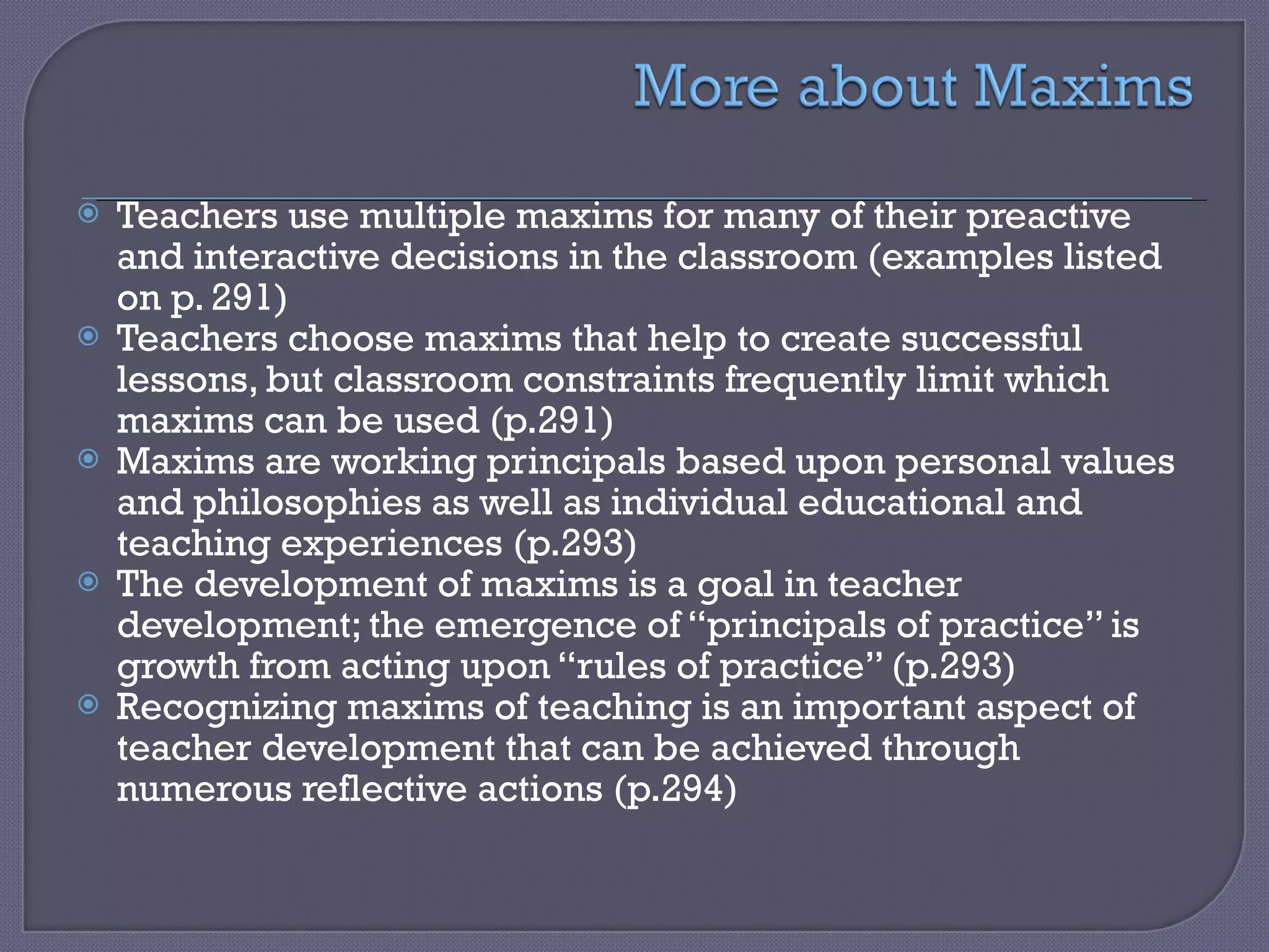 Teachers use multiple maxims for many of their preactive and interactive decisions in the classroom (examples listed on p. 291) Teachers choose maxims that help to create successful lessons, but classroom constraints frequently limit which maxims can be used (p.291) Maxims are working principals based upon personal values and philosophies as well as individual educational and teaching experiences (p.293) The development of maxims is a goal in teacher development; the emergence of “principals of practice” is growth from acting upon “rules of practice” (p.293) Recognizing maxims of teaching is an important aspect of teacher development that can be achieved through numerous reflective actions (p.294) 