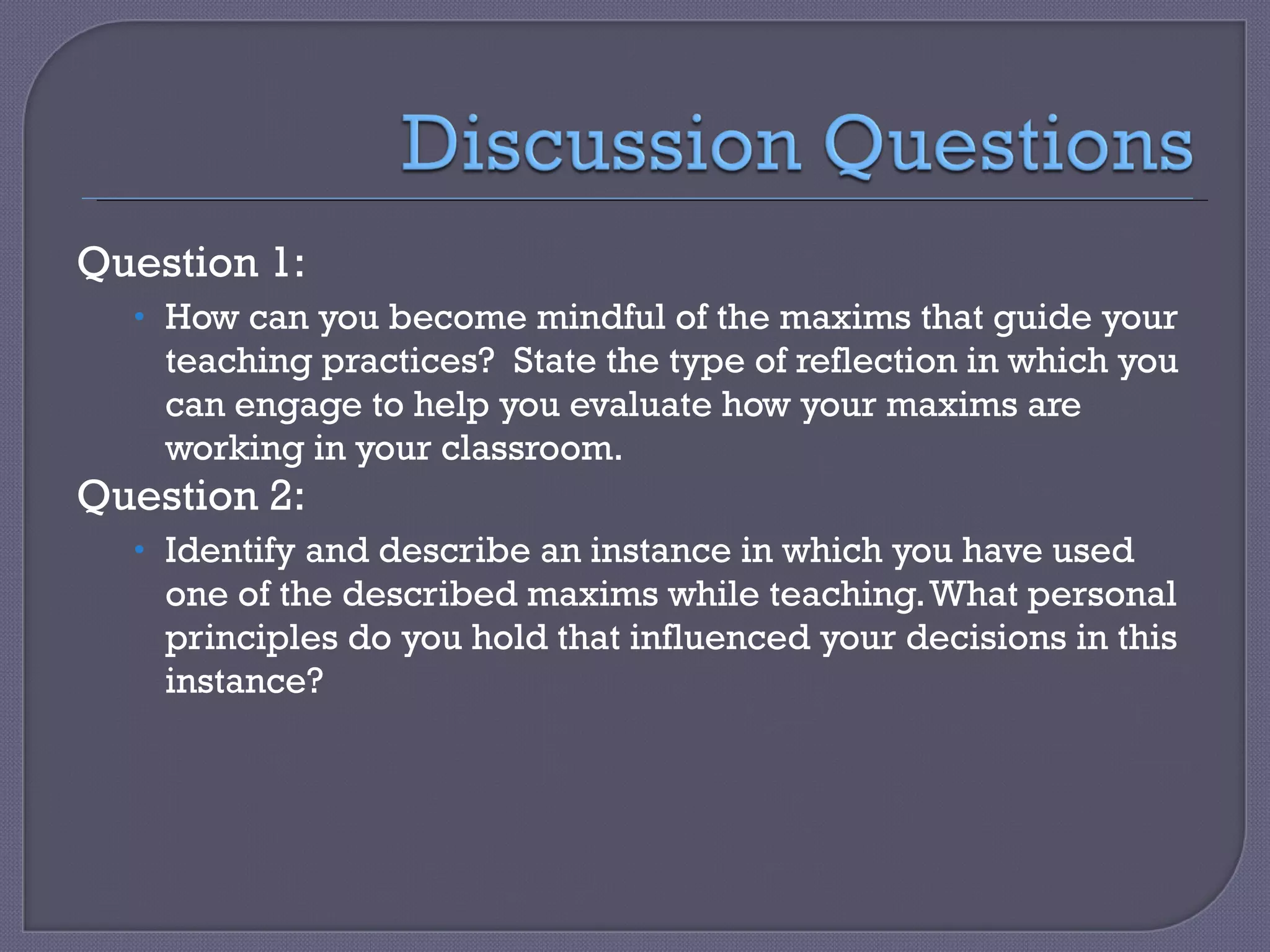 Question 1: How can you become mindful of the maxims that guide your teaching practices?  State the type of reflection in which you can engage to help you evaluate how your maxims are working in your classroom. Question 2: Identify and describe an instance in which you have used one of the described maxims while teaching. What personal principles do you hold that influenced your decisions in this instance? 