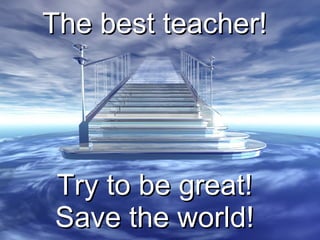 The best teacher! Try to be great! Save the world! 