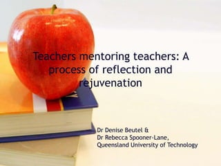Teachers mentoring teachers: A
process of reflection and
rejuvenation
Dr Denise Beutel &
Dr Rebecca Spooner-Lane,
Queensland University of Technology
 