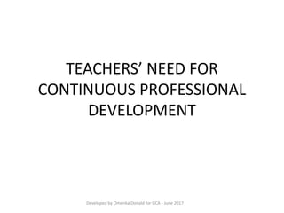 TEACHERS’ NEED FOR
CONTINUOUS PROFESSIONAL
DEVELOPMENT
Developed by Omenka Donald for GCA - June 2017
 