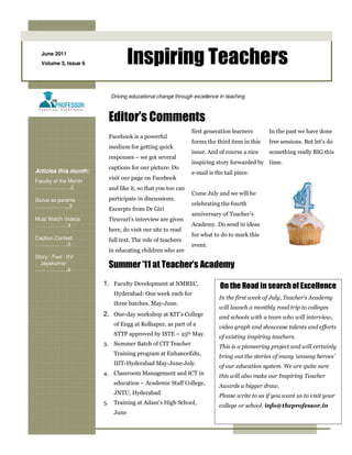 June 2011
  Volume 5, Issue 6              Inspiring Teachers
                         Driving educational change through excellence in teaching



                        Editor’s Comments
                                                           first generation learners       In the past we have done
                        Facebook is a powerful
                                                           forms the third item in this    free sessions. But let’s do
                        medium for getting quick
                                                           issue. And of course a nice     something really BIG this
                        responses – we got several
                                                           inspiring story forwarded by time.
                        captions for our picture. Do
Articles this month:                                       e-mail is the tail piece.
                        visit our page on Facebook
Faculty of the Month
……………..….2              and like it, so that you too can
                                                           Come July and we will be
Gurus as parents        participate in discussions.
………………..3                                                  celebrating the fourth
                        Excerpts from Dr Giri
                                                           anniversary of Teacher’s
Must Watch Videos       Tiruvuri’s interview are given
……………….4                                                   Academy. Do send in ideas
                        here, do visit our site to read
                                                           for what to do to mark this
Caption Contest         full text. The role of teachers
……………….5                                                   event.
                        in educating children who are
Story - Fwd - KV
  Jayakumar
……………….6
                        Summer ’11 at Teacher’s Academy
                       1. Faculty Development at NMREC,                On the Road in search of Excellence
                          Hyderabad: One week each for
                                                                       In the first week of July, Teacher’s Academy
                          three batches. May-June.
                                                                       will launch a monthly road trip to colleges
                       2. One-day workshop at KIT’s College            and schools with a team who will interview,
                          of Engg at Kolhapur, as part of a            video graph and showcase talents and efforts
                          STTP approved by ISTE – 25th May.            of existing inspiring teachers.
                       3. Summer Batch of CIT Teacher
                                                                       This is a pioneering project and will certainly
                          Training program at EnhanceEdu,              bring out the stories of many ‘unsung heroes’
                          IIIT-Hyderabad May-June-July.                of our education system. We are quite sure
                       4. Classroom Management and ICT in              this will also make our Inspiring Teacher
                          education – Academic Staff College,          Awards a bigger draw.
                          JNTU, Hyderabad                              Please write to us if you want us to visit your
                       5. Training at Adam’s High School,
                                                                       college or school. info@theprofessor.in
                          June
 