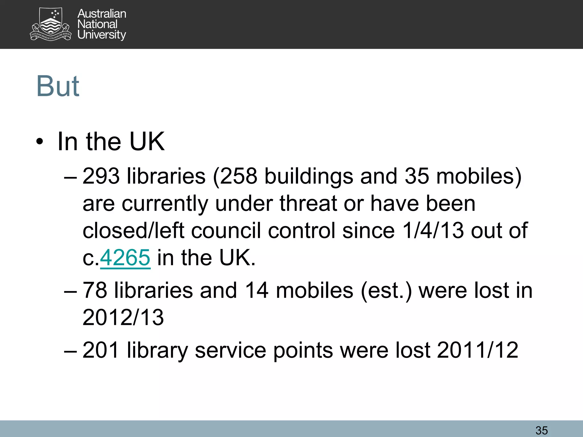 But
• In the UK
– 293 libraries (258 buildings and 35 mobiles)
are currently under threat or have been
closed/left council control since 1/4/13 out of
c.4265 in the UK.
– 78 libraries and 14 mobiles (est.) were lost in
2012/13
– 201 library service points were lost 2011/12
35
 