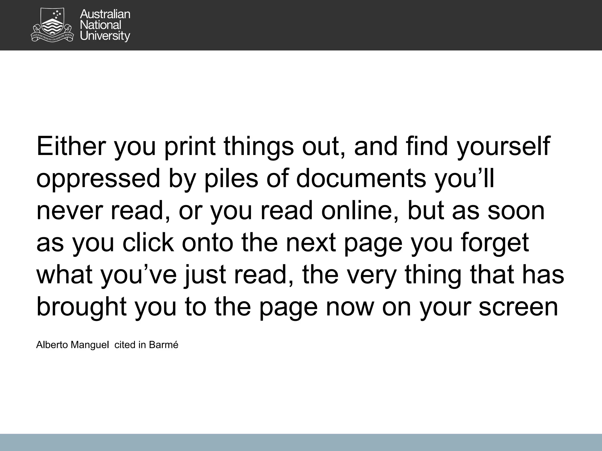 Either you print things out, and find yourself
oppressed by piles of documents you’ll
never read, or you read online, but as soon
as you click onto the next page you forget
what you’ve just read, the very thing that has
brought you to the page now on your screen
Alberto Manguel cited in Barmé
 