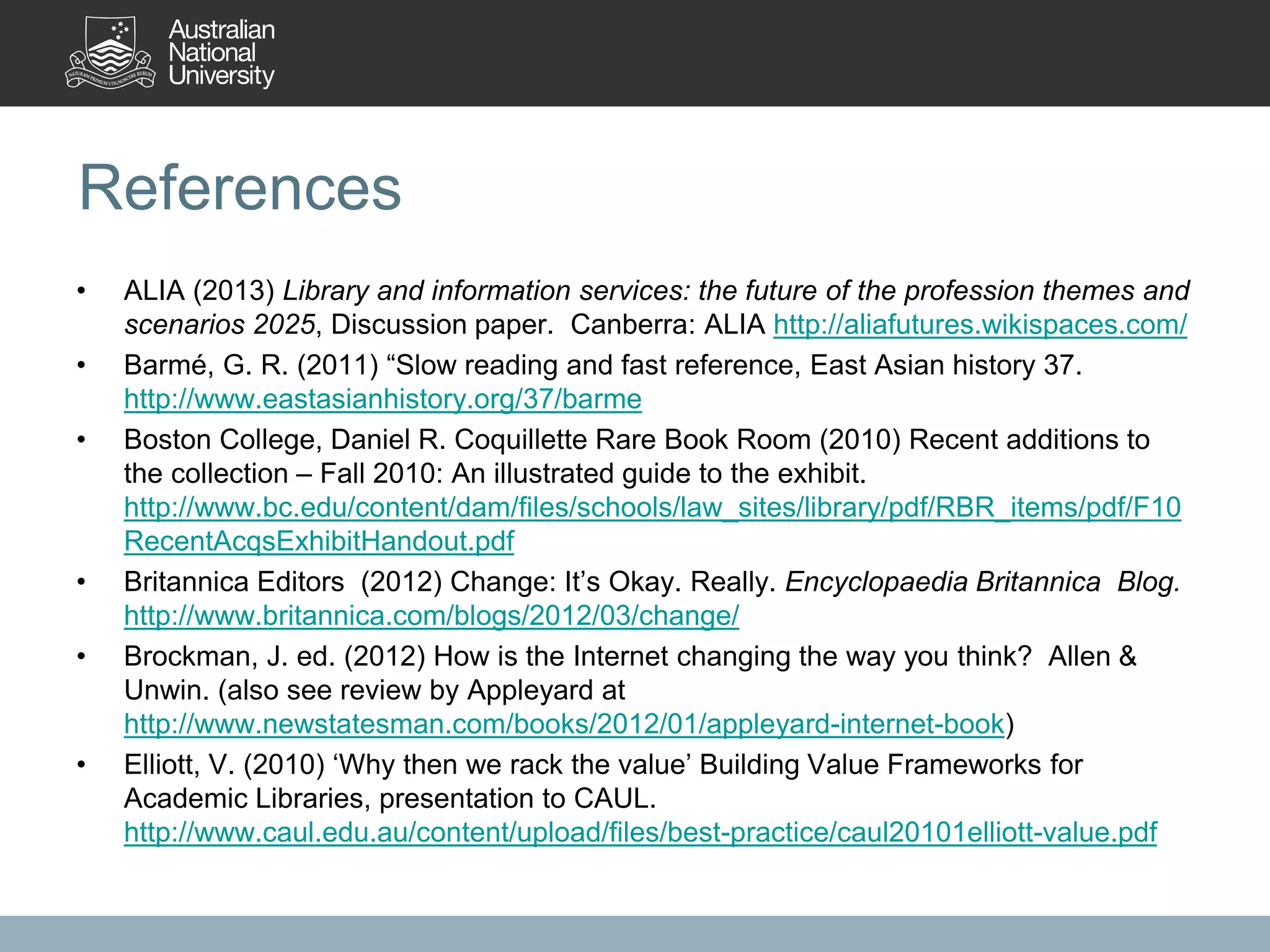 References
• ALIA (2013) Library and information services: the future of the profession themes and
scenarios 2025, Discussion paper. Canberra: ALIA http://aliafutures.wikispaces.com/
• Barmé, G. R. (2011) “Slow reading and fast reference, East Asian history 37.
http://www.eastasianhistory.org/37/barme
• Boston College, Daniel R. Coquillette Rare Book Room (2010) Recent additions to
the collection – Fall 2010: An illustrated guide to the exhibit.
http://www.bc.edu/content/dam/files/schools/law_sites/library/pdf/RBR_items/pdf/F10
RecentAcqsExhibitHandout.pdf
• Britannica Editors (2012) Change: It’s Okay. Really. Encyclopaedia Britannica Blog.
http://www.britannica.com/blogs/2012/03/change/
• Brockman, J. ed. (2012) How is the Internet changing the way you think? Allen &
Unwin. (also see review by Appleyard at
http://www.newstatesman.com/books/2012/01/appleyard-internet-book)
• Elliott, V. (2010) ‘Why then we rack the value’ Building Value Frameworks for
Academic Libraries, presentation to CAUL.
http://www.caul.edu.au/content/upload/files/best-practice/caul20101elliott-value.pdf
 